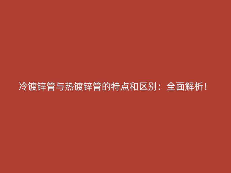 冷镀锌管与热镀锌管的特点和区别：全面解析！