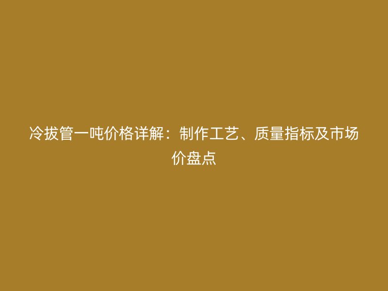 冷拔管一吨价格详解：制作工艺、质量指标及市场价盘点