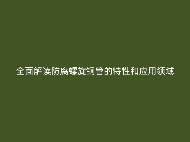全面解读防腐螺旋钢管的特性和应用领域