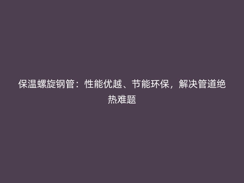 保温螺旋钢管：性能优越、节能环保，解决管道绝热难题