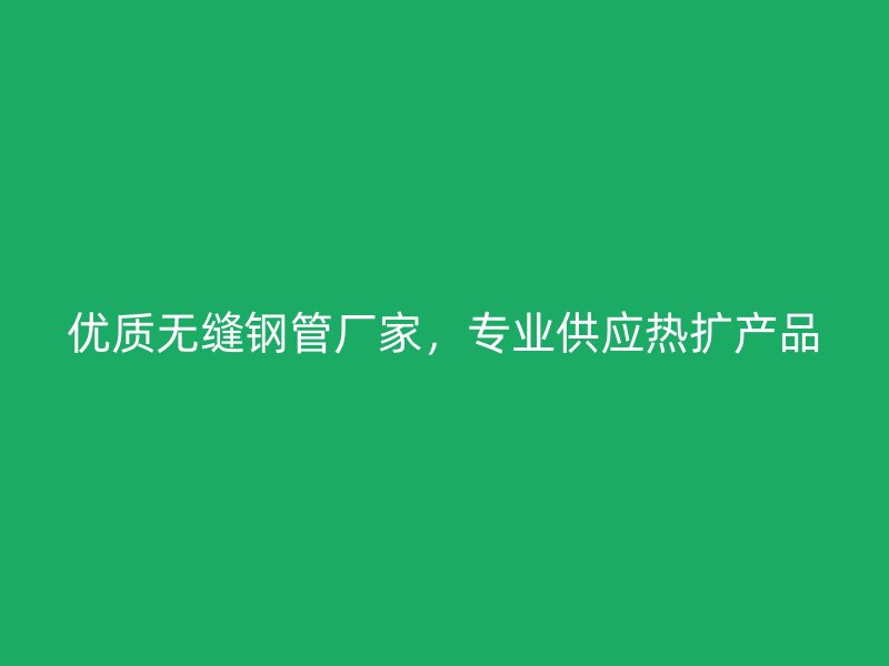 优质无缝钢管厂家，专业供应热扩产品