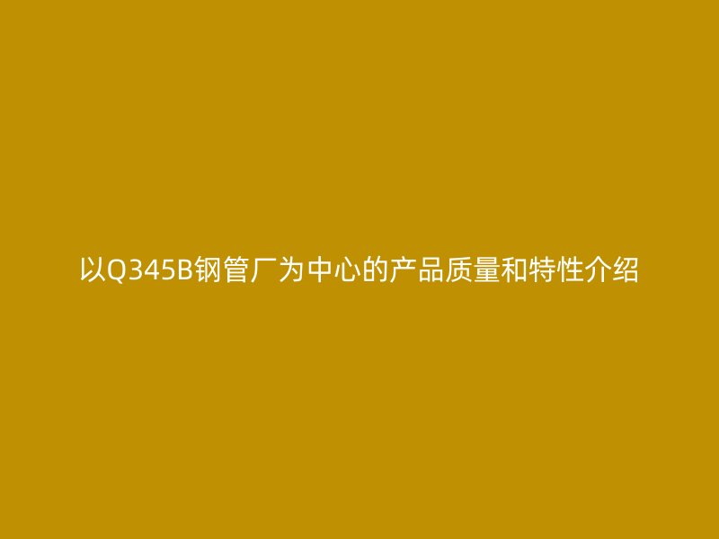 以Q345B钢管厂为中心的产品质量和特性介绍
