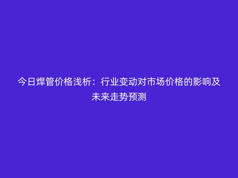 今日焊管价格浅析：行业变动对市场价格的影响及未来走势预测
