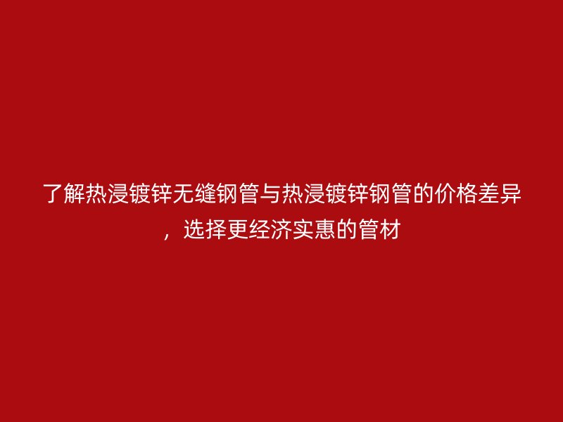 了解热浸镀锌无缝钢管与热浸镀锌钢管的价格差异，选择更经济实惠的管材