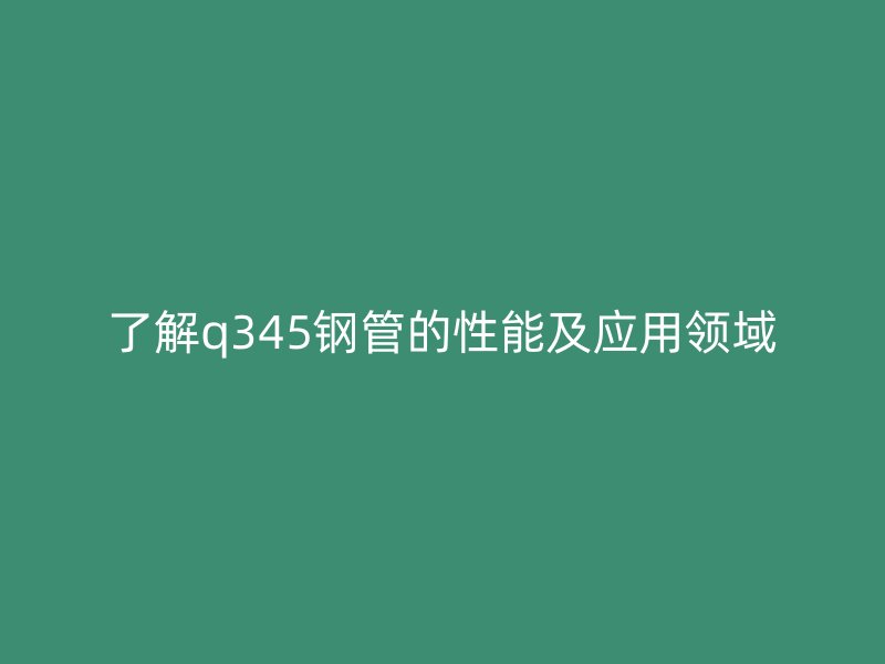 了解q345钢管的性能及应用领域