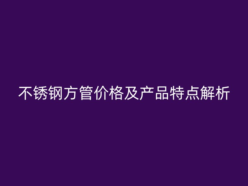 不锈钢方管价格及产品特点解析