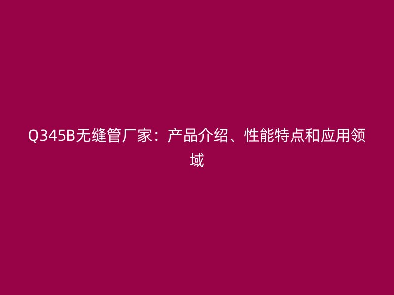 Q345B无缝管厂家：产品介绍、性能特点和应用领域