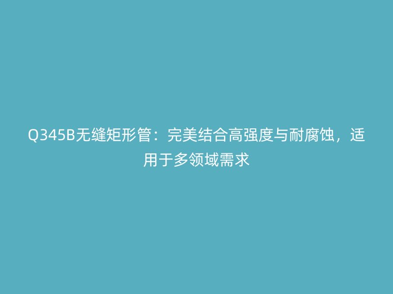 Q345B无缝矩形管：完美结合高强度与耐腐蚀，适用于多领域需求