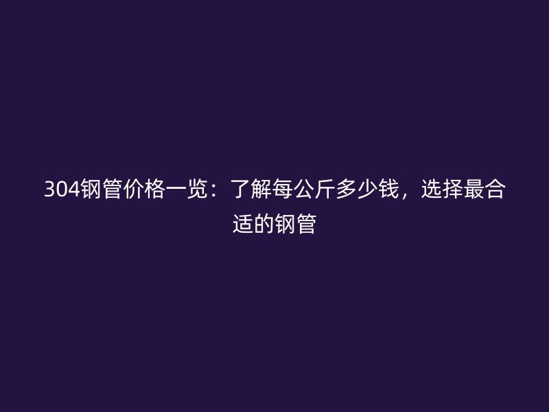 304钢管价格一览：了解每公斤多少钱，选择最合适的钢管