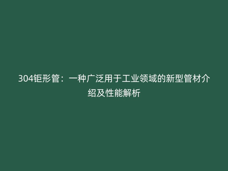 304钜形管：一种广泛用于工业领域的新型管材介绍及性能解析
