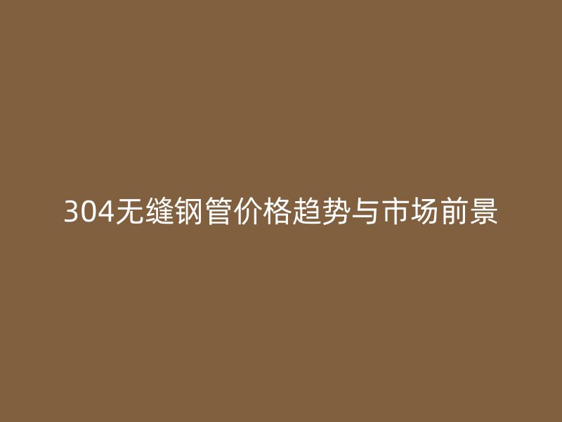 304无缝钢管价格趋势与市场前景