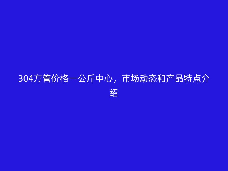 304方管价格一公斤中心，市场动态和产品特点介绍