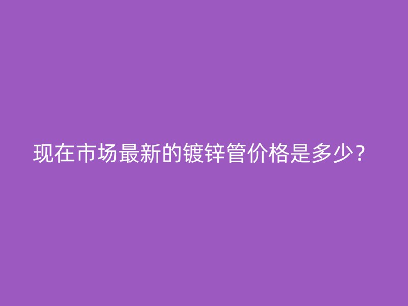 现在市场最新的镀锌管价格是多少？