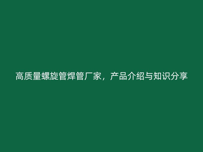 高质量螺旋管焊管厂家，产品介绍与知识分享