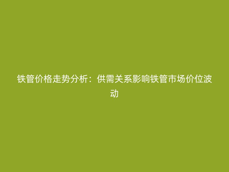 铁管价格走势分析：供需关系影响铁管市场价位波动