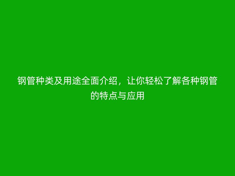 钢管种类及用途全面介绍，让你轻松了解各种钢管的特点与应用