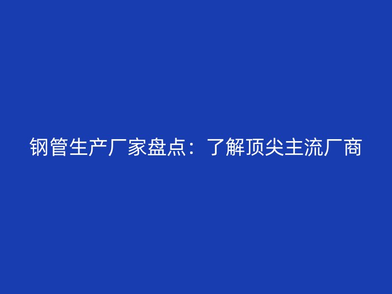 钢管生产厂家盘点：了解顶尖主流厂商
