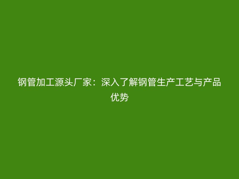 钢管加工源头厂家：深入了解钢管生产工艺与产品优势