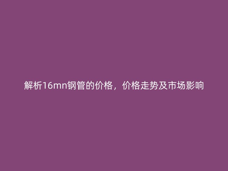 解析16mn钢管的价格，价格走势及市场影响