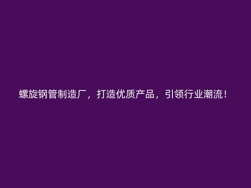 螺旋钢管制造厂，打造优质产品，引领行业潮流！