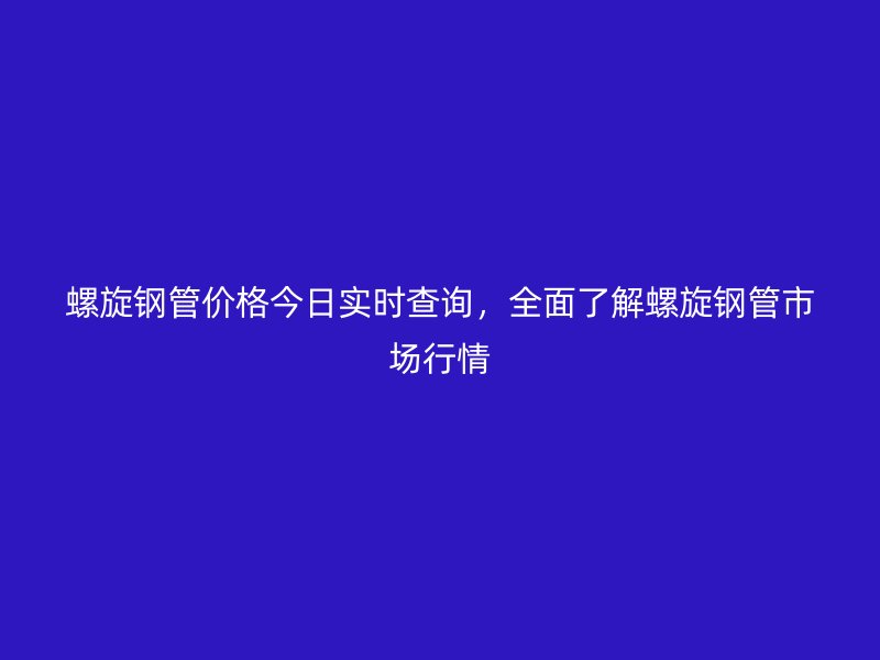 螺旋钢管价格今日实时查询，全面了解螺旋钢管市场行情
