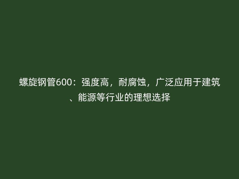 螺旋钢管600：强度高，耐腐蚀，广泛应用于建筑、能源等行业的理想选择