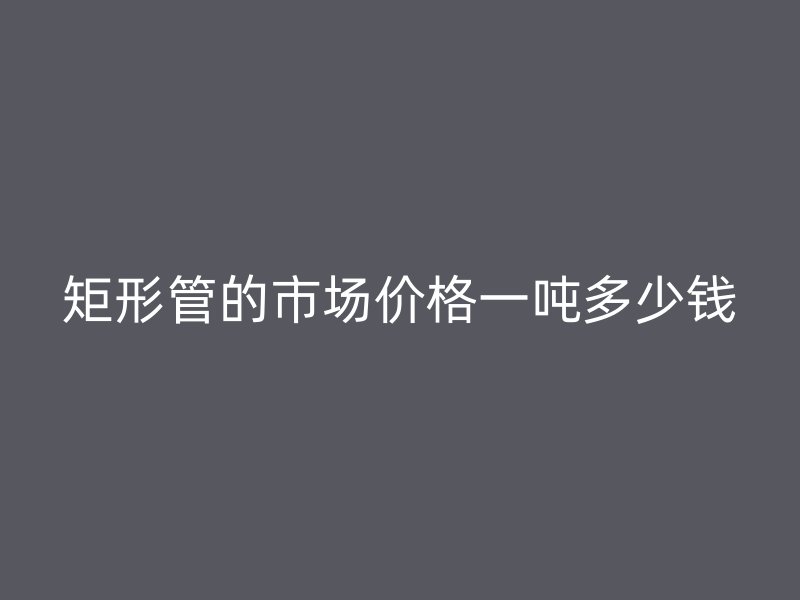 矩形管的市场价格一吨多少钱