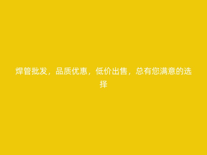 焊管批发，品质优惠，低价出售，总有您满意的选择