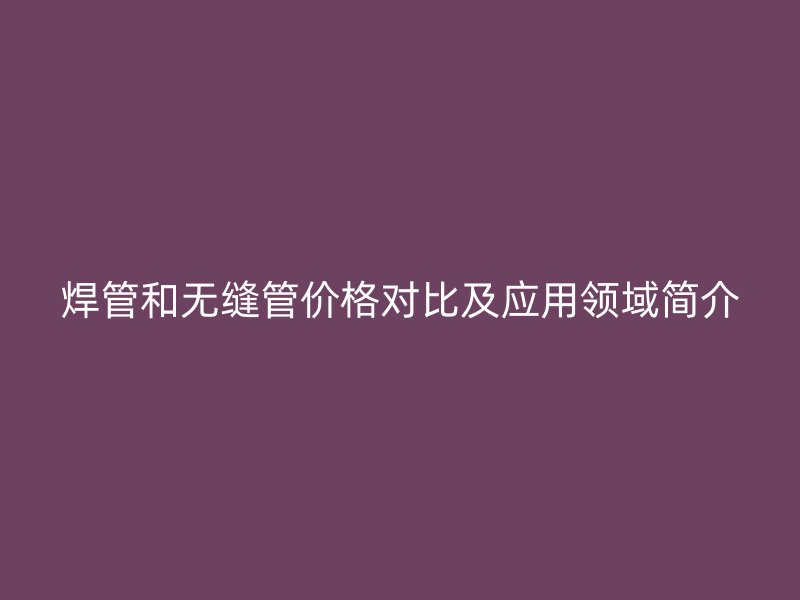 焊管和无缝管价格对比及应用领域简介