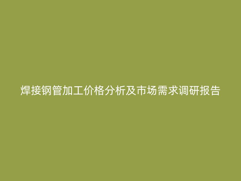 焊接钢管加工价格分析及市场需求调研报告