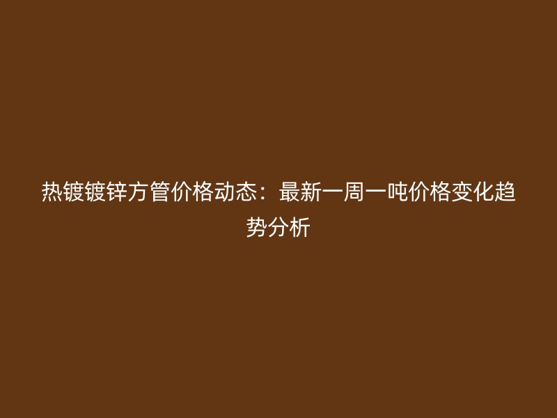 热镀镀锌方管价格动态：最新一周一吨价格变化趋势分析