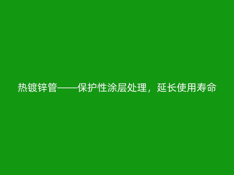 热镀锌管——保护性涂层处理，延长使用寿命