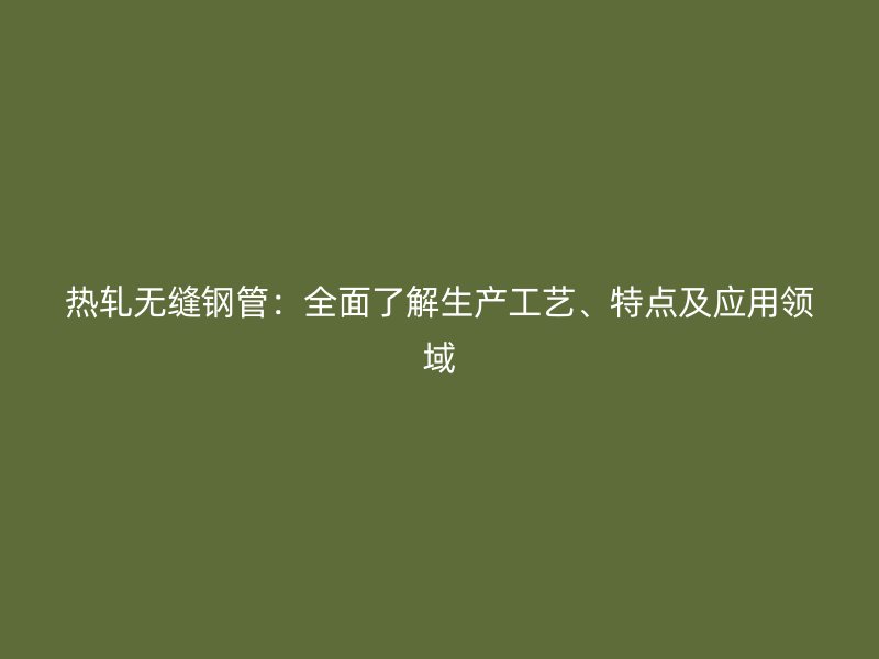 热轧无缝钢管：全面了解生产工艺、特点及应用领域