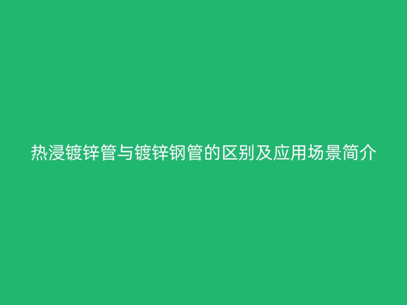 热浸镀锌管与镀锌钢管的区别及应用场景简介