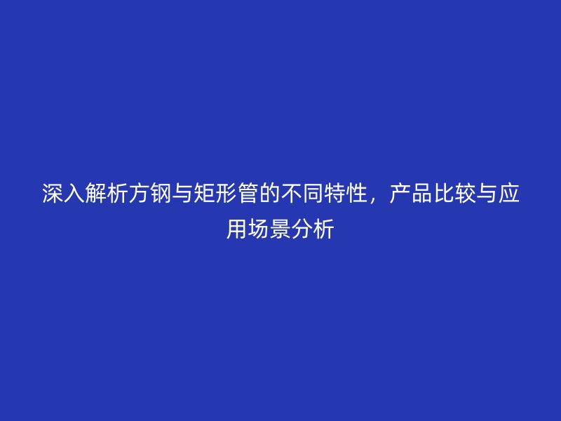 深入解析方钢与矩形管的不同特性，产品比较与应用场景分析