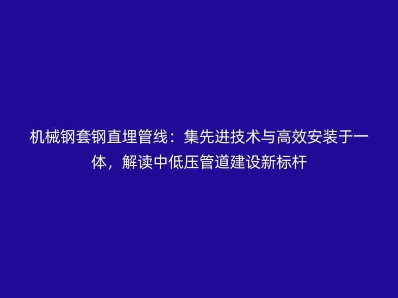 机械钢套钢直埋管线：集先进技术与高效安装于一体，解读中低压管道建设新标杆