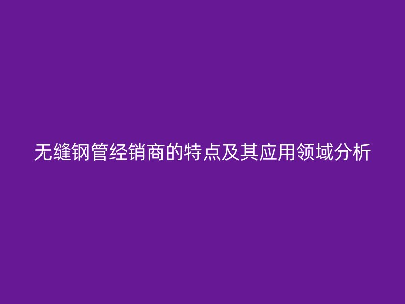 无缝钢管经销商的特点及其应用领域分析