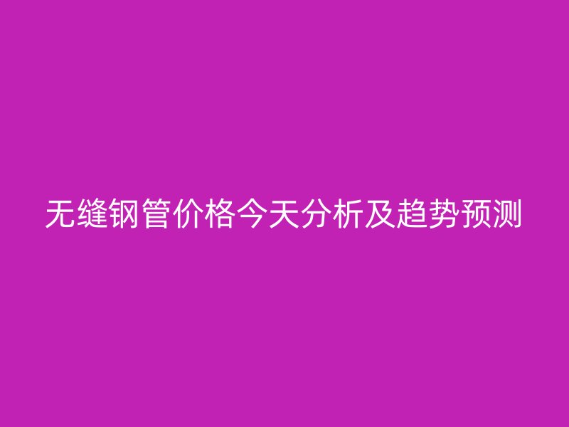 无缝钢管价格今天分析及趋势预测
