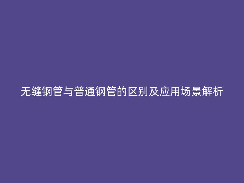 无缝钢管与普通钢管的区别及应用场景解析