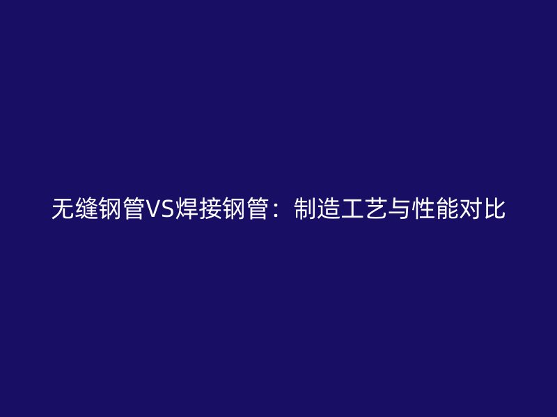 无缝钢管VS焊接钢管：制造工艺与性能对比