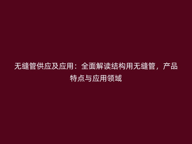 无缝管供应及应用：全面解读结构用无缝管，产品特点与应用领域