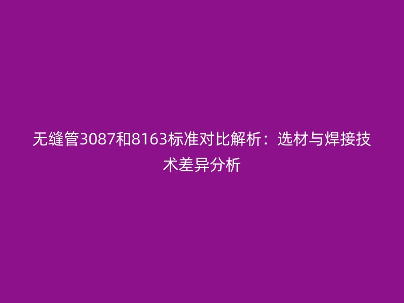 无缝管3087和8163标准对比解析：选材与焊接技术差异分析