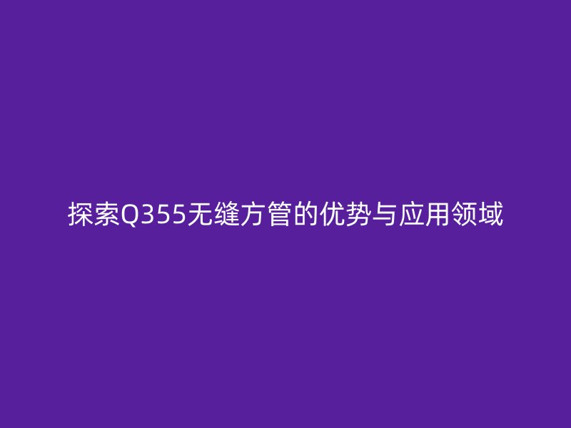 探索Q355无缝方管的优势与应用领域