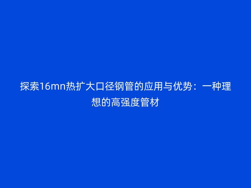 探索16mn热扩大口径钢管的应用与优势：一种理想的高强度管材