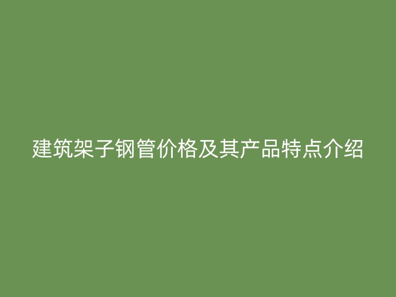 建筑架子钢管价格及其产品特点介绍