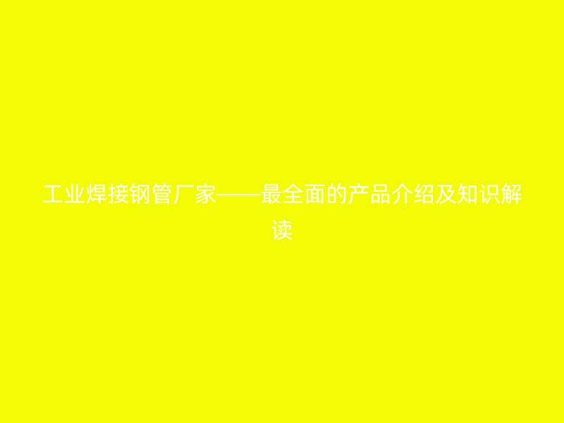 工业焊接钢管厂家——最全面的产品介绍及知识解读