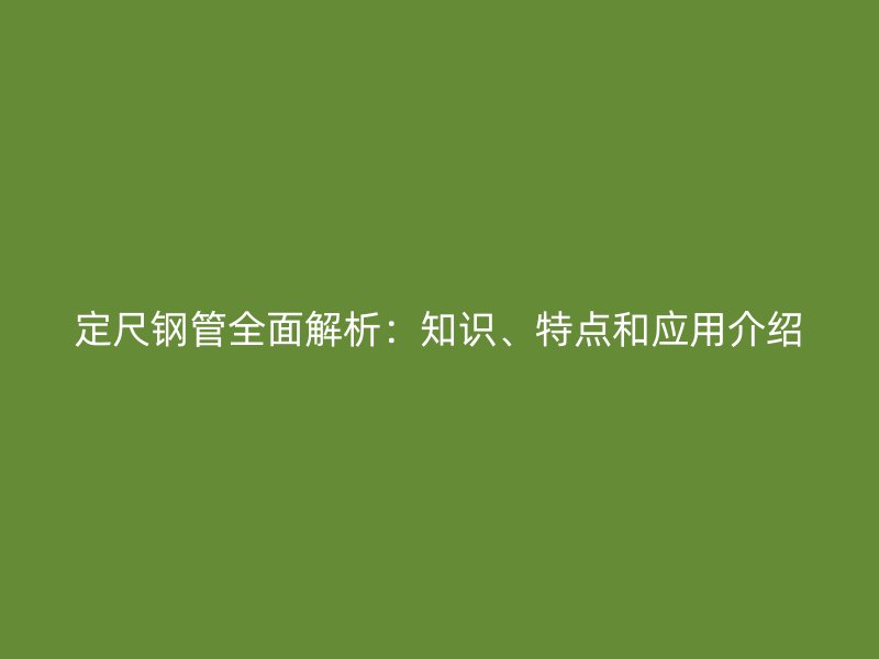 定尺钢管全面解析：知识、特点和应用介绍