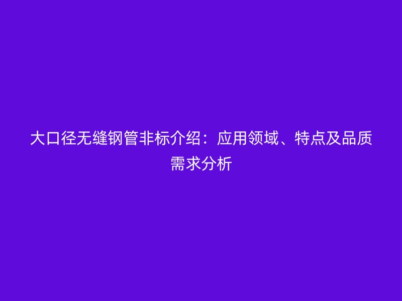 大口径无缝钢管非标介绍：应用领域、特点及品质需求分析