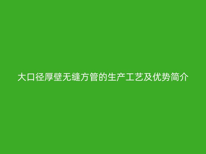 大口径厚壁无缝方管的生产工艺及优势简介