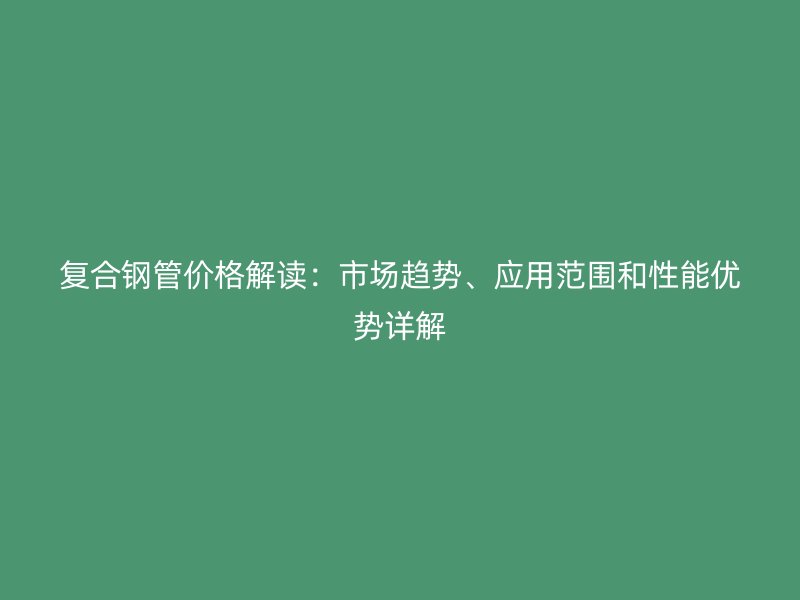 复合钢管价格解读：市场趋势、应用范围和性能优势详解